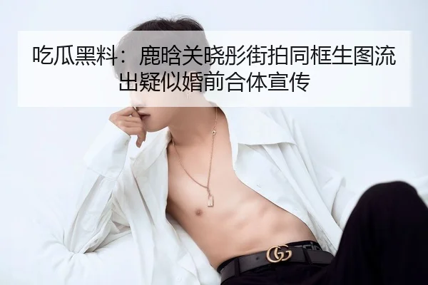 吃瓜黑料：鹿晗关晓彤街拍同框生图流出疑似婚前合体宣传
